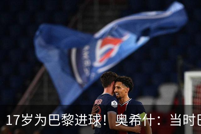 17岁为巴黎进球！奥希什：当时巴黎不给年轻人很多机会，巨星更多